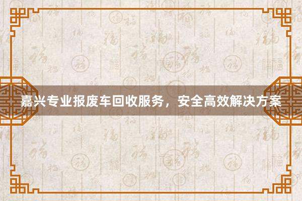 嘉兴专业报废车回收服务，安全高效解决方案