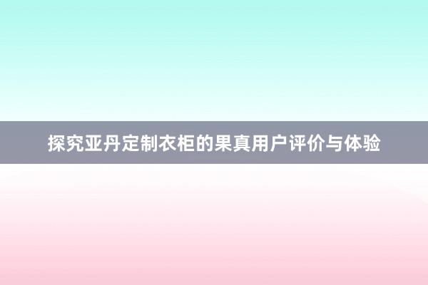 探究亚丹定制衣柜的果真用户评价与体验